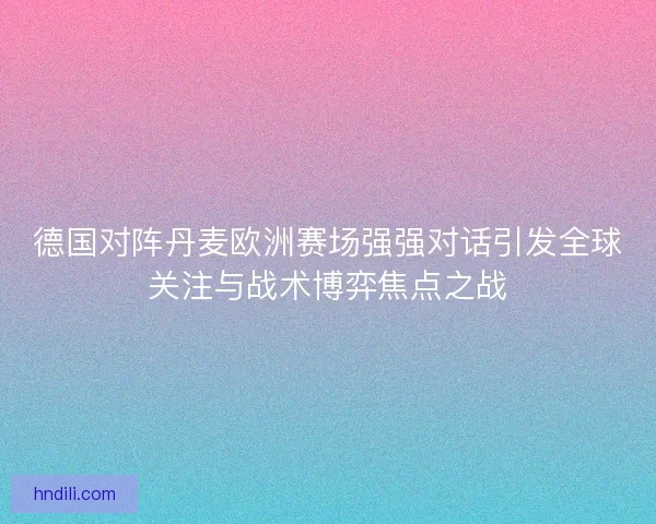 德国对阵丹麦欧洲赛场强强对话引发全球关注与战术博弈焦点之战