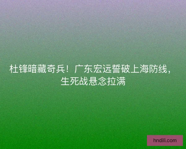 杜锋暗藏奇兵！广东宏远誓破上海防线，生死战悬念拉满