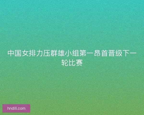 中国女排力压群雄小组第一昂首晋级下一轮比赛