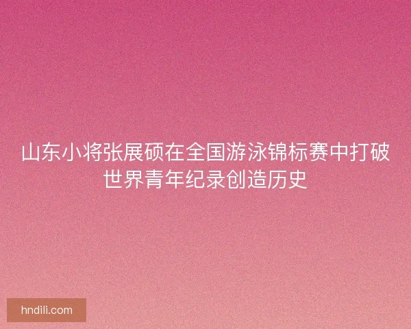 山东小将张展硕在全国游泳锦标赛中打破世界青年纪录创造历史