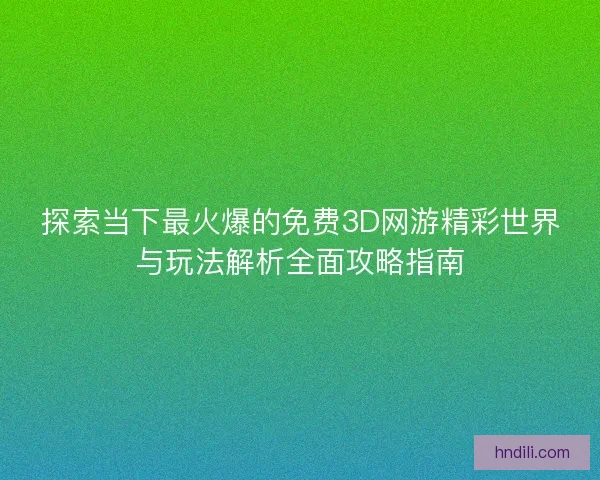 探索当下最火爆的免费3D网游精彩世界与玩法解析全面攻略指南