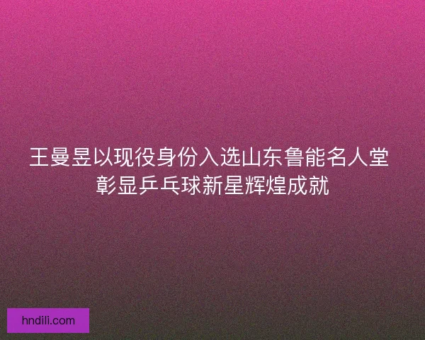王曼昱以现役身份入选山东鲁能名人堂 彰显乒乓球新星辉煌成就