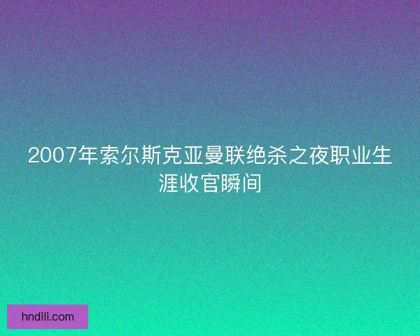 2007年索尔斯克亚曼联绝杀之夜职业生涯收官瞬间