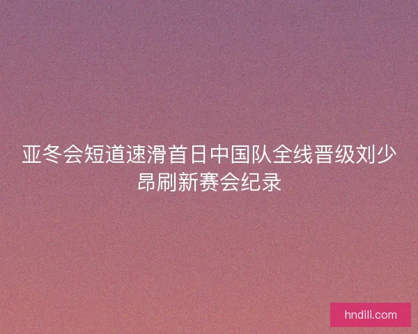 亚冬会短道速滑首日中国队全线晋级刘少昂刷新赛会纪录