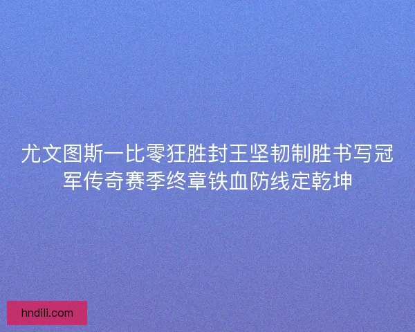 尤文图斯一比零狂胜封王坚韧制胜书写冠军传奇赛季终章铁血防线定乾坤
