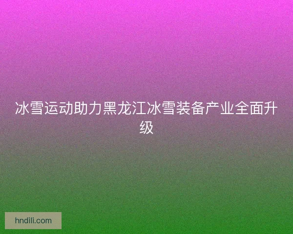 冰雪运动助力黑龙江冰雪装备产业全面升级