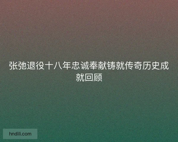 张弛退役十八年忠诚奉献铸就传奇历史成就回顾