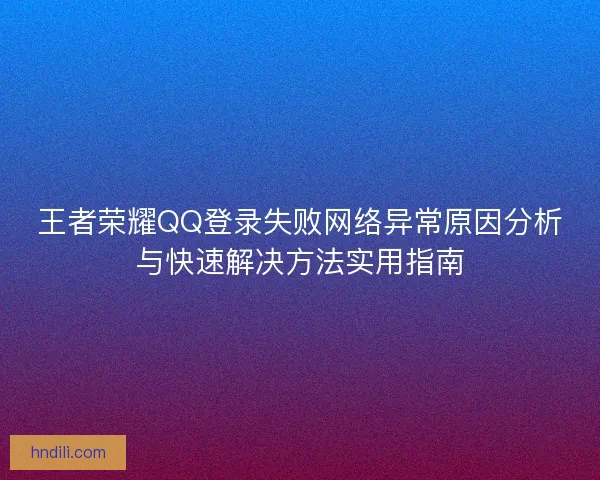 王者荣耀QQ登录失败网络异常原因分析与快速解决方法实用指南
