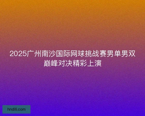 2025广州南沙国际网球挑战赛男单男双巅峰对决精彩上演