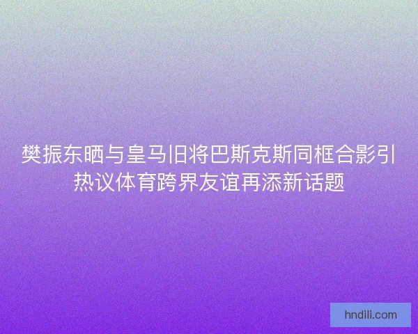 樊振东晒与皇马旧将巴斯克斯同框合影引热议体育跨界友谊再添新话题