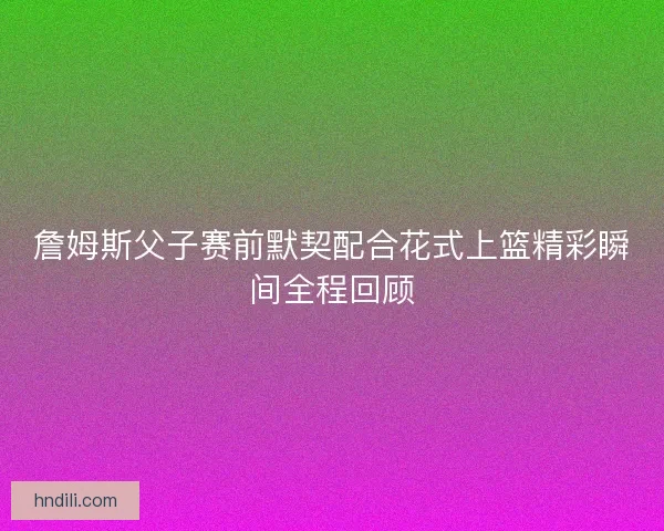 詹姆斯父子赛前默契配合花式上篮精彩瞬间全程回顾