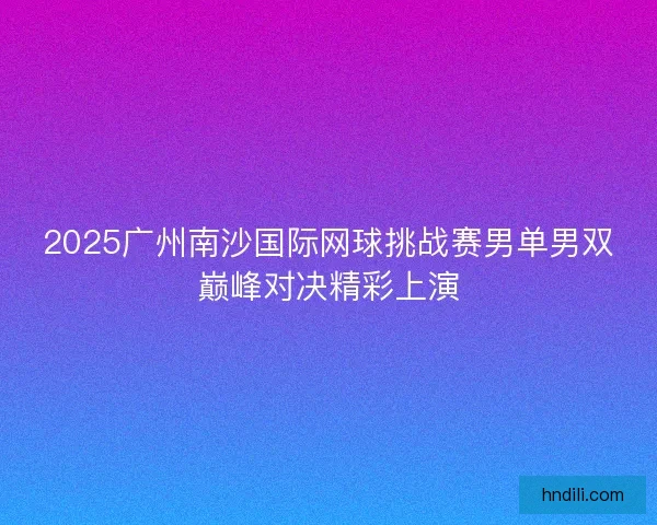2025广州南沙国际网球挑战赛男单男双巅峰对决精彩上演