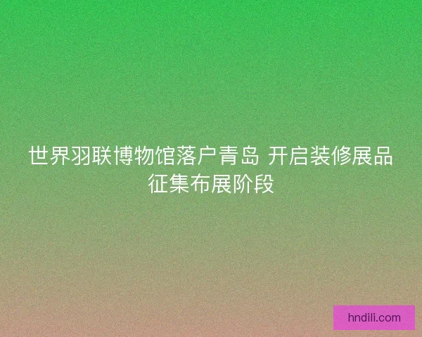 世界羽联博物馆落户青岛 开启装修展品征集布展阶段