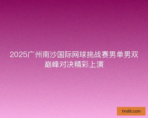 2025广州南沙国际网球挑战赛男单男双巅峰对决精彩上演