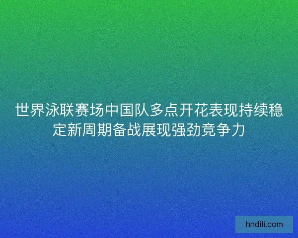 世界泳联赛场中国队多点开花表现持续稳定新周期备战展现强劲竞争力