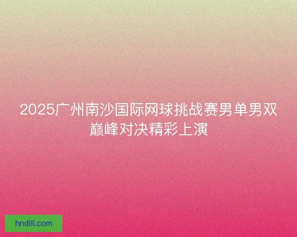 2025广州南沙国际网球挑战赛男单男双巅峰对决精彩上演