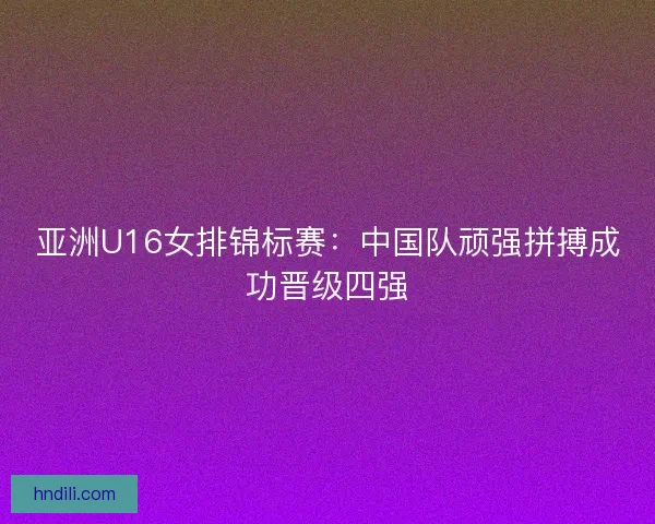 亚洲U16女排锦标赛：中国队顽强拼搏成功晋级四强