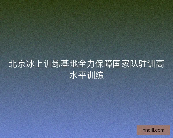 北京冰上训练基地全力保障国家队驻训高水平训练
