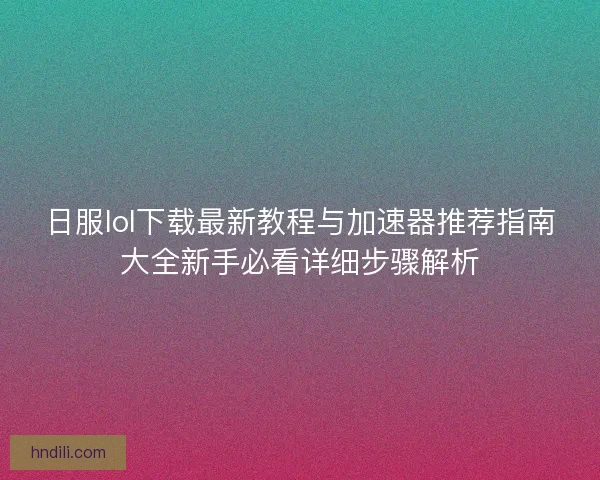 日服lol下载最新教程与加速器推荐指南大全新手必看详细步骤解析