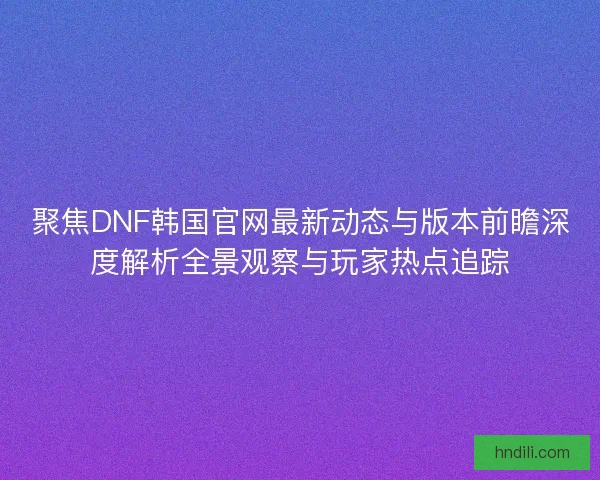 聚焦DNF韩国官网最新动态与版本前瞻深度解析全景观察与玩家热点追踪