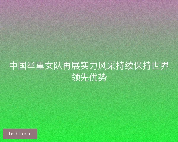 中国举重女队再展实力风采持续保持世界领先优势