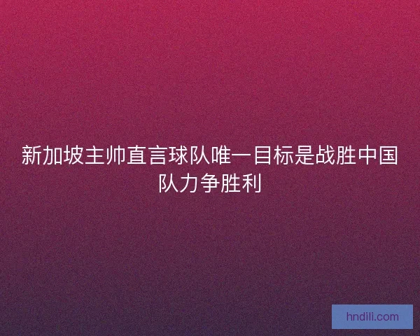 新加坡主帅直言球队唯一目标是战胜中国队力争胜利