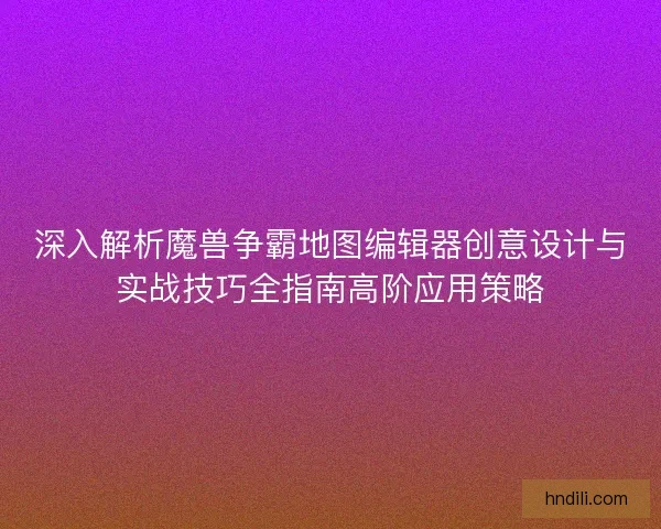 深入解析魔兽争霸地图编辑器创意设计与实战技巧全指南高阶应用策略