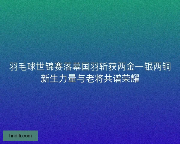 羽毛球世锦赛落幕国羽斩获两金一银两铜新生力量与老将共谱荣耀